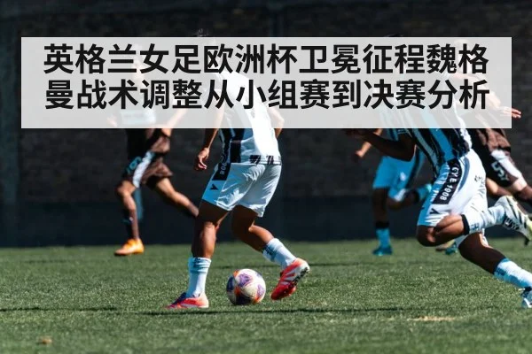 英格兰女足欧洲杯卫冕征程魏格曼战术调整从小组赛到决赛分析